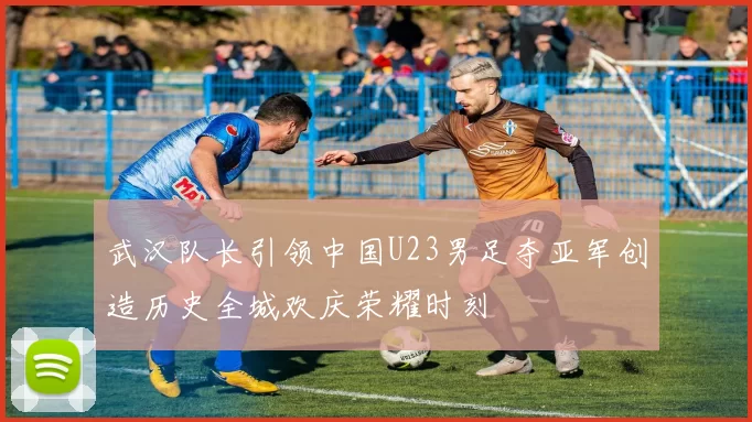 武汉队长引领中国U23男足夺亚军创造历史全城欢庆荣耀时刻