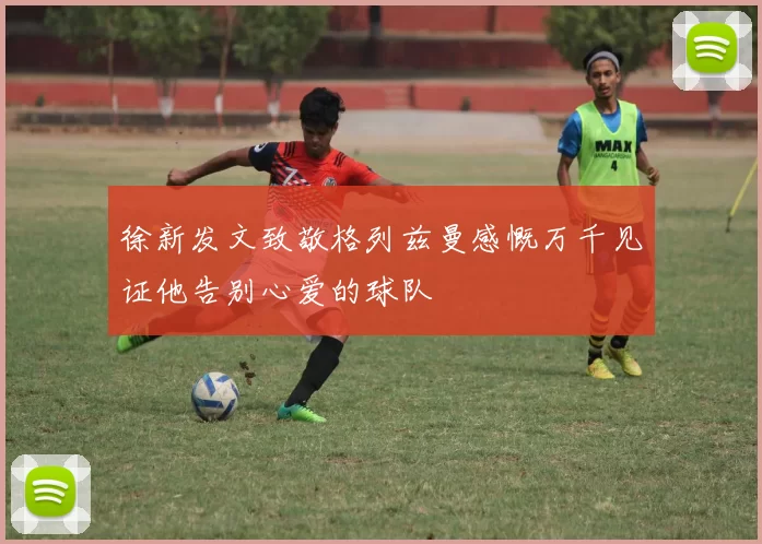 徐新发文致敬格列兹曼感慨万千见证他告别心爱的球队