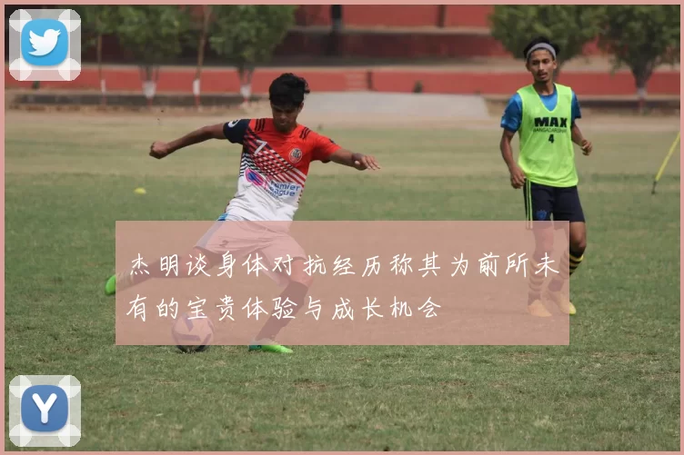 杰明谈身体对抗经历称其为前所未有的宝贵体验与成长机会