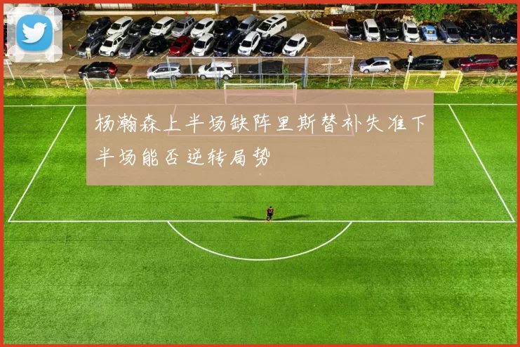 杨瀚森上半场缺阵里斯替补失准下半场能否逆转局势