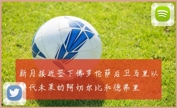 新月接近签下佛罗伦萨后卫马里以替代未果的阿切尔比和德弗里