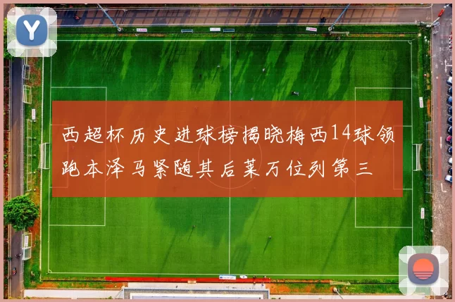 西超杯历史进球榜揭晓梅西14球领跑本泽马紧随其后莱万位列第三