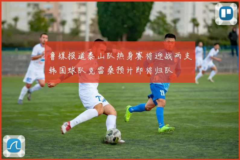 鲁媒报道泰山队热身赛将迎战两支韩国球队克雷桑预计即将归队