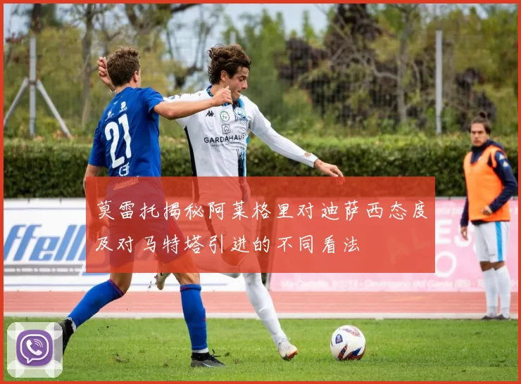 莫雷托揭秘阿莱格里对迪萨西态度及对马特塔引进的不同看法
